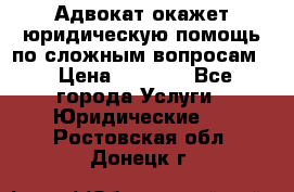 Адвокат окажет юридическую помощь по сложным вопросам  › Цена ­ 1 200 - Все города Услуги » Юридические   . Ростовская обл.,Донецк г.